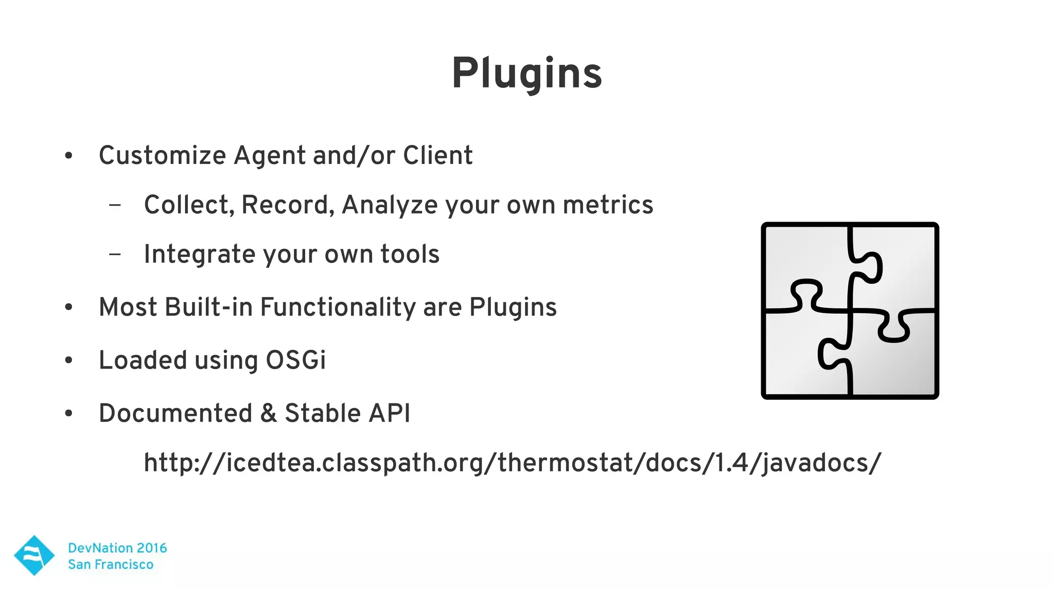 Plugins
● Customize Agent and/or Client
– Collect, Record, Analyze your own metrics
– Integrate your own tools
● Most Built-in Functionality are Plugins
● Loaded using OSGi
● Documented & Stable API
http://icedtea.classpath.org/thermostat/docs/1.4/javadocs/
 