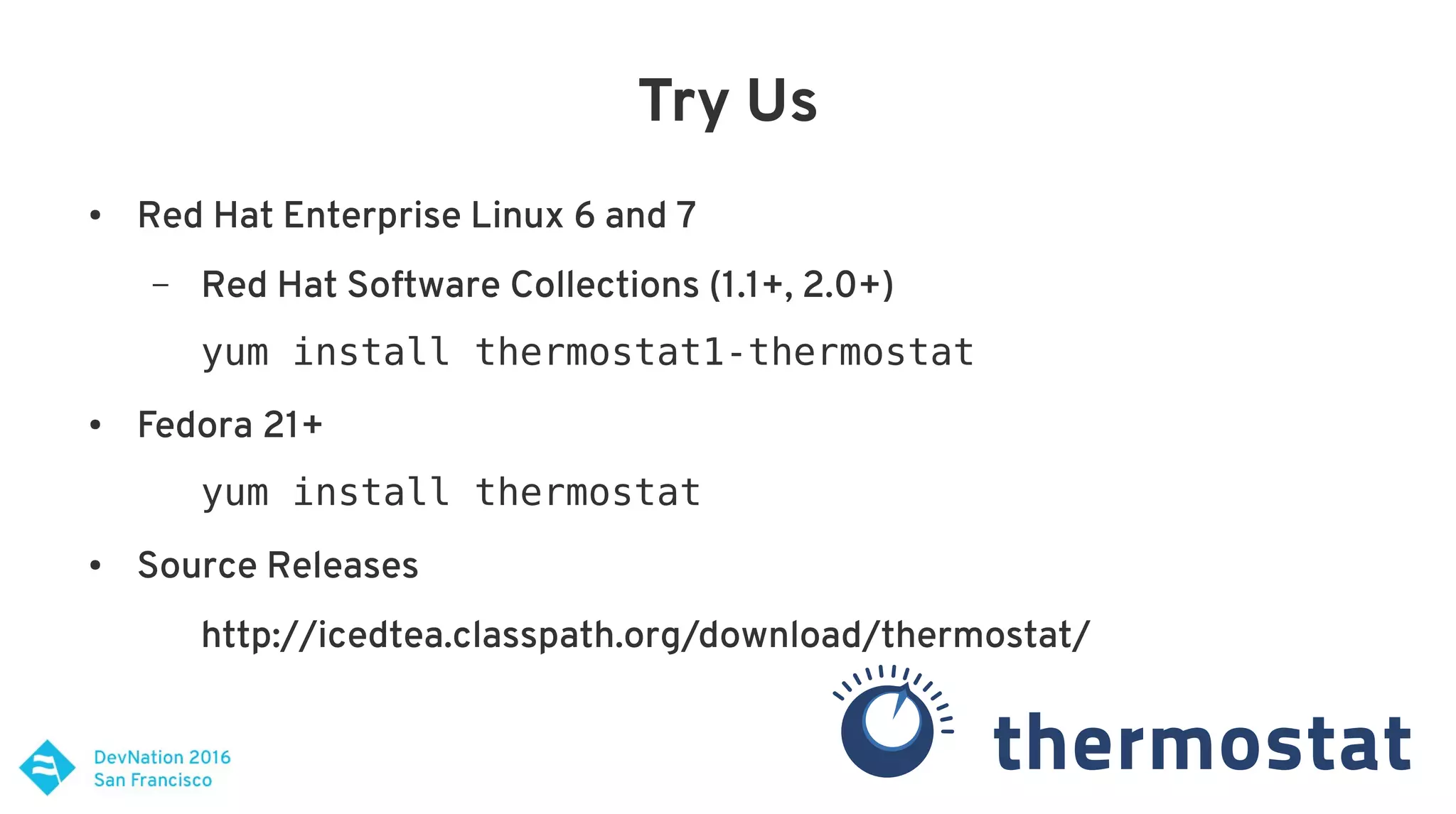Try Us
● Red Hat Enterprise Linux 6 and 7
– Red Hat Software Collections (1.1+, 2.0+)
yum install thermostat1-thermostat
● Fedora 21+
yum install thermostat
● Source Releases
http://icedtea.classpath.org/download/thermostat/
 
