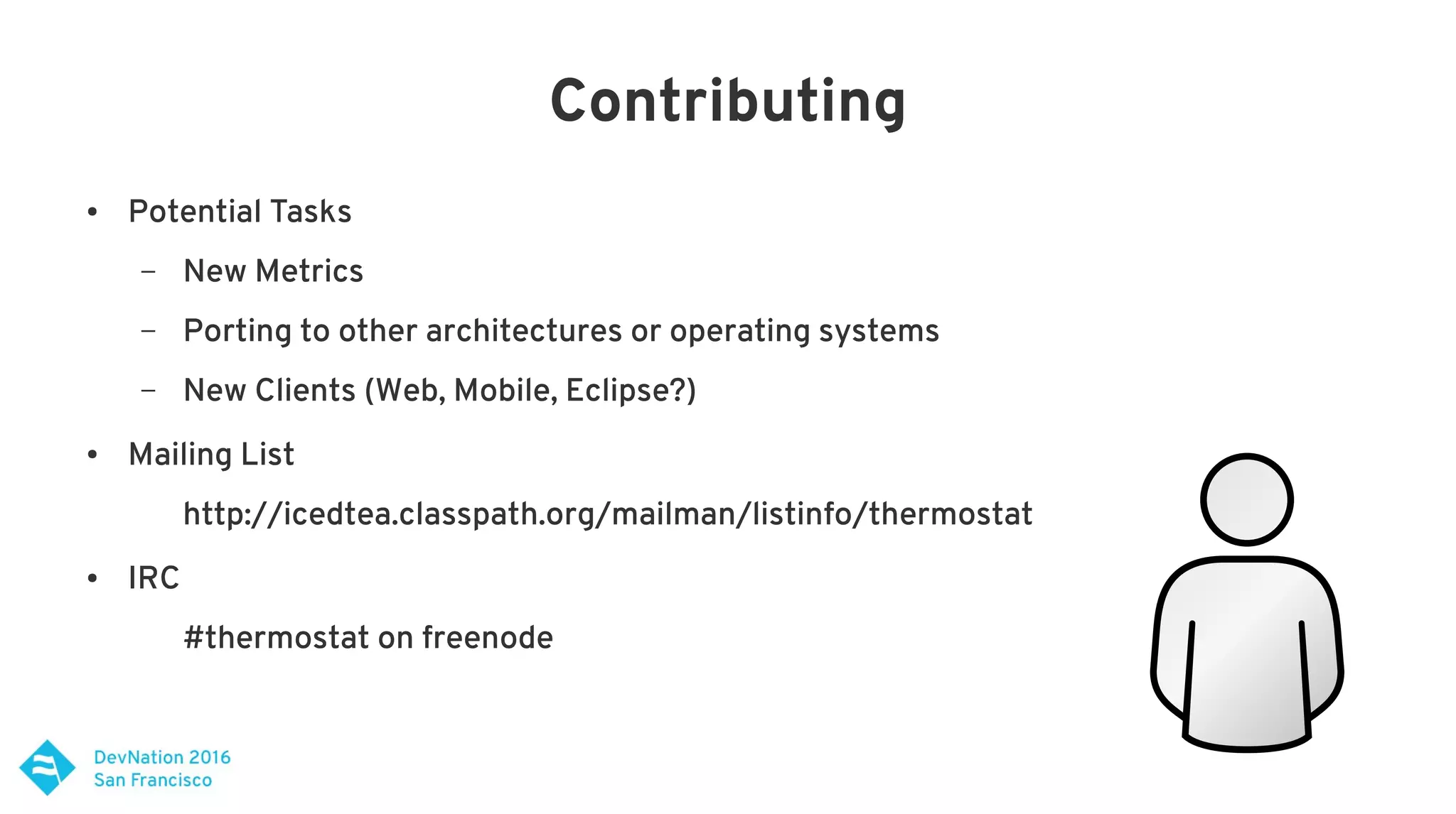 Contributing
● Potential Tasks
– New Metrics
– Porting to other architectures or operating systems
– New Clients (Web, Mobile, Eclipse?)
● Mailing List
http://icedtea.classpath.org/mailman/listinfo/thermostat
● IRC
#thermostat on freenode
 