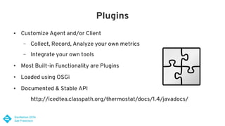 Plugins
● Customize Agent and/or Client
– Collect, Record, Analyze your own metrics
– Integrate your own tools
● Most Built-in Functionality are Plugins
● Loaded using OSGi
● Documented & Stable API
http://icedtea.classpath.org/thermostat/docs/1.4/javadocs/
 