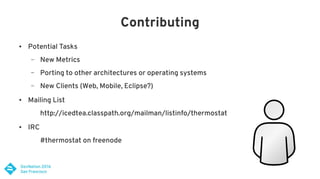 Contributing
● Potential Tasks
– New Metrics
– Porting to other architectures or operating systems
– New Clients (Web, Mobile, Eclipse?)
● Mailing List
http://icedtea.classpath.org/mailman/listinfo/thermostat
● IRC
#thermostat on freenode
 