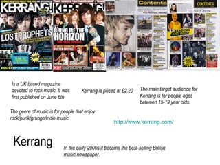 Kerrang Is a UK based magazine devoted to rock music. It was first published on June 6th Kerrang is priced at £2.20 The ma...