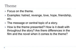 Theme
 Focus on the theme.
 Examples: hatred, revenge, love, hope, friendship,
etc.
 The message or central topic of a story.
 How is the theme presented? How is it dealt with
throughout the story? Are there differences in the
film and the novel when it comes to the theme?
 