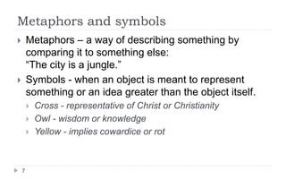 Metaphors and symbols
7
 Metaphors – a way of describing something by
comparing it to something else:
“The city is a jungle.”
 Symbols - when an object is meant to represent
something or an idea greater than the object itself.
 Cross - representative of Christ or Christianity
 Owl - wisdom or knowledge
 Yellow - implies cowardice or rot
 