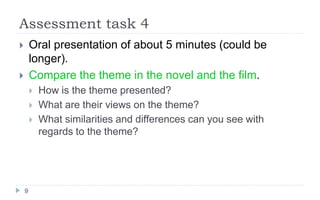 Assessment task 4
9
 Oral presentation of about 5 minutes (could be
longer).
 Compare the theme in the novel and the film.
 How is the theme presented?
 What are their views on the theme?
 What similarities and differences can you see with
regards to the theme?
 