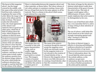 The layout of this magazine       There is relationship between the magazine advert and         The choice of image for the advert is
advert , has the image            other materials, as shown below. The colour scheme of         abstract which doesn't really show
centred in the middle, with       red, white and grey is consistent creating a house style.     characteristics of the genre of music
the name of the artist in bold    the use of large font size for his name appears in all his    the artist is from. This style of
Serif font style, isolated to     material. There is a theme to his advert which seems          imagery would appear with a
emphasise the name of the         quiet abstract for a rap artist.                              different genre of music, which
artist. Below the image is the                                                                  maybe implicates that artist wants to
name of the album and the                                                                       be distinguished as his own.
date of release. This layout
makes the information                                                                           There is use of Serif font style which
clear, the visual appearance                                                                    has a very masculine feel to it, and is
of the advert is not                                                                            in large writing to draw attention of
cluttered, there is good use of                                                                 the audience.
white space, which lets of
little if nothing about the                                                                     The use of colours, really helps this
artist, which intrigues the                                                                     advert stand out as the colours are
audience to find out more.                                                                      strongly contrasting against each
                                                                                                other causing it to draw the
As this is a commercial                                                                         audiences attention.
product to promote the
release of the new album by       This design does not        The name of the artist is         The choice of abstract image is
the artist it is clear that the   resemble or link with       consistent though his material    effective in drawing and holding the
designer has purposely used       genre characteristics       accept the magazine cover         audiences attention as it question
a abstract image to attract       of rap, such as             which was obviously created       the characteristics of rap music.
attention of the                  wealth, baggy               by the magazine team so is
audience, and then to see the     clothing, females           not relevant to the creation of    There is information about the
artists name in bold, makes       portrayed in a certain      a brand identity of Jay- z.        record label the artist owns and
the audience question how         way. This imagery           However this magazine advert       the website address, so the
the abstract image relates to     consists of musical         shows very little relevance to     audience can get more
the artist, which holds the       equipment which does        creating a brand identity other    information about the artist, this
audiences attention long          not define this artist in   than the consistent colour         is a form of further promotion of
enough to read the bold date      a certain genre of          scheme.                            the artist and his material.
for the release of the album.     music.
 