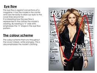 Eye flow The eye flow is against conventions of a magazine, it has the model in the centre and uses her body to draw our eyes to the cover lines around her. It is interesting how the eye flow is represented in the clothes the model is wearing. By wearing a ‘V’ style shirts emphasises the ‘V’ shape in the eye flow pattern. The colour scheme that runs throughout the cover is black, white and grey. This is also emphasises the model’s clothing The colour scheme