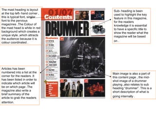 The mast heading is layout at the top left- hand corner , this is typical font, similar font to the pervious magazines .The Colour of the mast head is white in red background which creates a unique style ,which attracts the audience because it is colour coordinated . Sub- heading is been used to highlight the key feature in this magazine, for the readers knowledge it is essential to have a specific title to show the reader what the magazine will be based on .   Articles has been numbered into a list at the corner for the readers .It has been listed in order to indicate which article will be on which page .The magazine also write a brief summary of the article to grab the readers attention.   Main image is also a part of this content page , the mid-shot image of a drummer playing ,also relates to sub heading “drummer”. This is a short description of what is going internally .   