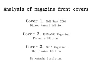Analysis of magazine front covers

        Cover 1.     NME Sept 2009
          Dizzee Rascal Edition

       Cover 2.    KERRANG! Magazine.
            Paramore Edition.

        Cover 3.     SPIN Magazine.
           The Strokes Edition

          By Natasha Stapleton.
 