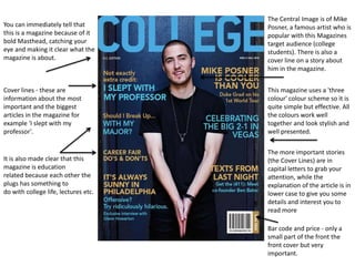 The Central Image is of Mike
You can immediately tell that         Posner, a famous artist who is
this is a magazine because of it      popular with this Magazines
bold Masthead, catching your          target audience (college
eye and making it clear what the      students). There is also a
magazine is about.                    cover line on a story about
                                      him in the magazine.


Cover lines - these are               This magazine uses a 'three
information about the most            colour' colour scheme so it is
important and the biggest             quite simple but effective. All
articles in the magazine for          the colours work well
example 'I slept with my              together and look stylish and
professor'.                           well presented.

                                      The more important stories
It is also made clear that this       (the Cover Lines) are in
magazine is education                 capital letters to grab your
related because each other the        attention, while the
plugs has something to                explanation of the article is in
do with college life, lectures etc.   lower case to give you some
                                      details and interest you to
                                      read more

                                      Bar code and price - only a
                                      small part of the front the
                                      front cover but very
                                      important.
 