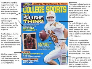 This Masthead on this
magazine makes it very       This magazine has a header. A
clear as to what the         bit of information and the top
magazine is about and        of the front cover about
what you will expect to      stories you can read about
find in this magazine.       inside the magazine. It is
                             highlighted in orange to grab
                             the readers attention.
The Cover lines of this
front cover give
information about the        The central image is quite
most important and the       simple as it only uses a blue
biggest articles in the      background and the football
magazine.                    player, however this really
                             makes the guy stand out and
This front cover also has    helps to clearly show the topic
Graphic Features.            of this magazine.
Smaller images, to add
interest to teasers, plugs   There are not many colour
etc. This makes the reader   used on this magazine front
even more interested and     cover so to keep it simple but
grabs attention.             effective. All the colours
                             compliment each other
                             something that is important
All of the plugs on this     when designing a front cover.
magazine cover are in
capital letters so to make   Like all magazine front covers
more of an impact and to     this has its bar code, price and
show importance.             date of issue. All important
                             parts of a magazines front
                             cover, giving vital information.
 