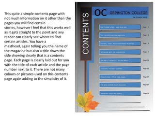 This quite a simple contents page with
not much information on it other than the
pages you will find certain
stories, however I feel that this works well
as it gets straight to the point and any
reader can clearly see where to find
certain articles. You have a
masthead, again telling you the name of
the magazine but also a title down the
side showing clearly that is a contents
page. Each page is clearly laid out for you
with the title of each article and the page
number next to it. There are not many
colours or pictures used on this contents
page again adding to the simplicity of it.
 