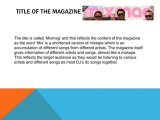 TITLE OF THE MAGAZINE
The title is called ‘Mixmag’ and this reflects the content of the magazine
as the word ‘Mix’ is a shortened version of mixtape which is an
accumulation of different songs from different artists. The magazine itself
gives information of different artists and songs, almost like a mixtape.
This reflects the target audience as they would be listening to various
artists and different songs as most DJ’s do songs together.
 
