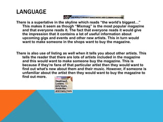 LANGUAGE
There is a superlative in the skyline which reads “the world’s biggest…”
This makes it seem as though “Mixmag” is the most popular magazine
and that everyone reads it. The fact that everyone reads it would give
the impression that it contains a lot of useful information about
upcoming gigs and events and other new artists. This in turn would
want to make someone in the shops want to buy the magazine.
There is also use of listing as well when it tells you about other artists. This
tells the reader that there are lots of artists included in the magazine
and this would want to make someone buy the magazine. This is
because if they’re fans of that particular artist then they would want to
find out what’s new about them and their music. However, if someone is
unfamiliar about the artist then they would want to buy the magazine to
find out more.
 