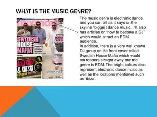 WHAT IS THE MUSIC GENRE?
The music genre is electronic dance
and you can tell as it says on the
skyline “biggest dance music…”It also
has articles on “how to become a DJ”
which would attract an EDM
audience.
In addition, there is a very well known
DJ group on the front cover called
Swedish House Mafia which would
tell readers straight away that the
genre is EDM. The bright colours also
represent electronic dance music as
well as the locations mentioned such
as ‘Ibiza’.
 