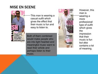 MISE EN SCENE
This man is wearing a
casual outfit which
gives the effect that
their music is fun and
easy to listen to.
However, this
man is
wearing a
more
professional
type of outfit
which gives
the
impression
that their
music is fun
but also
contains a lot
of meaning.
Both of them combined
would make people who
are into light hearted and
meaningful music want to
read their article and
perhaps listen to their
music.
 