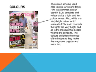 COLOURS
The colour scheme used
here is pink, white and black.
Pink is a common colour
used in EDM concerts and
videos as it’s a light and fun
colour to use. Also, white is a
fairly bright colour which
relates to EDM as in concerts
the lights are very bright and
so is the makeup that people
wear to the concerts. The
colours enlighten the mood
of the image as they make
the magazine brighter and
more fun.
 