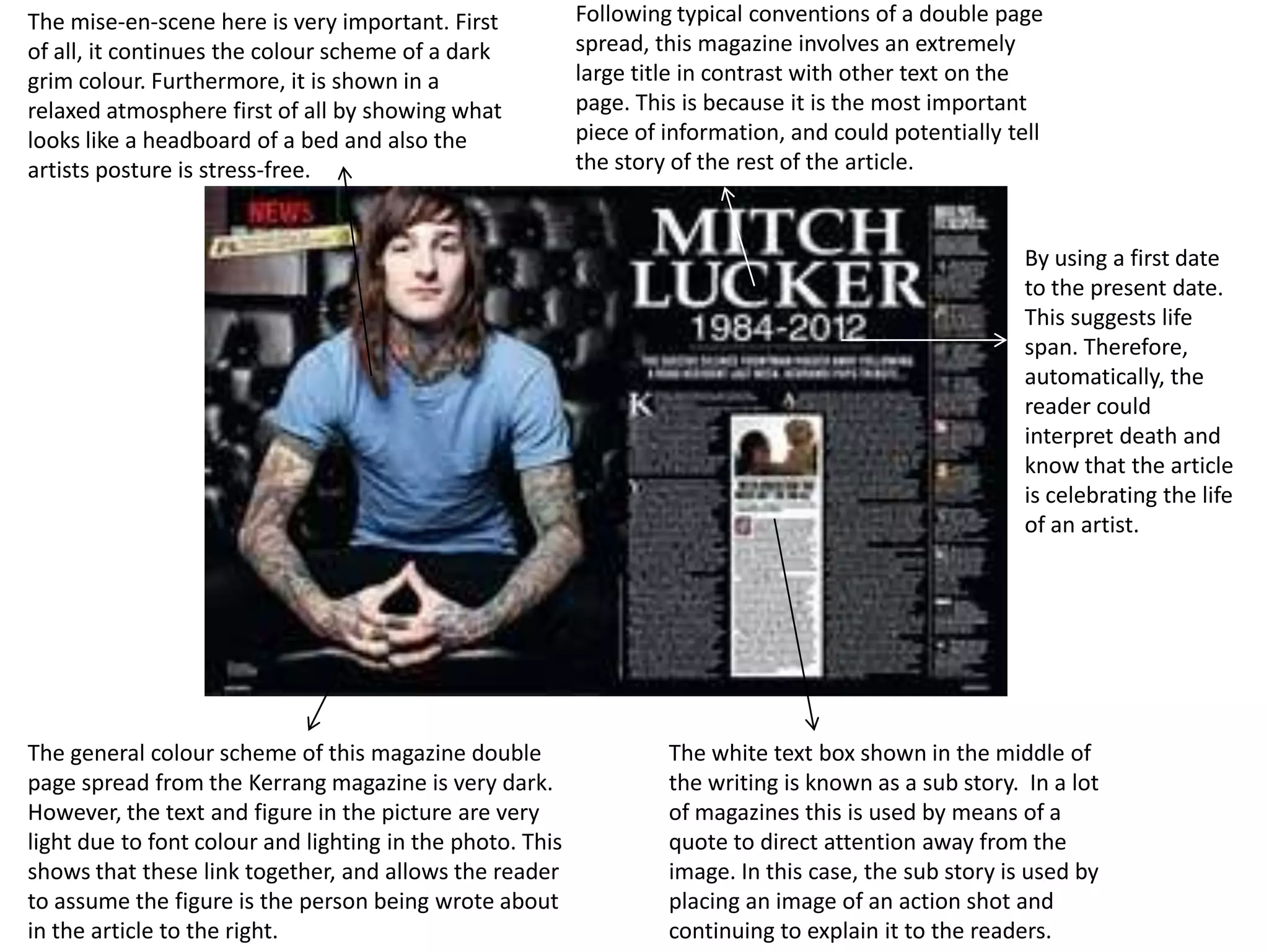 The mise-en-scene here is very important. First            Following typical conventions of a double page
of all, it continues the colour scheme of a dark           spread, this magazine involves an extremely
grim colour. Furthermore, it is shown in a                 large title in contrast with other text on the
relaxed atmosphere first of all by showing what            page. This is because it is the most important
looks like a headboard of a bed and also the               piece of information, and could potentially tell
artists posture is stress-free.                            the story of the rest of the article.


                                                                                                         By using a first date
                                                                                                         to the present date.
                                                                                                         This suggests life
                                                                                                         span. Therefore,
                                                                                                         automatically, the
                                                                                                         reader could
                                                                                                         interpret death and
                                                                                                         know that the article
                                                                                                         is celebrating the life
                                                                                                         of an artist.




The general colour scheme of this magazine double                   The white text box shown in the middle of
page spread from the Kerrang magazine is very dark.                 the writing is known as a sub story. In a lot
However, the text and figure in the picture are very                of magazines this is used by means of a
light due to font colour and lighting in the photo. This            quote to direct attention away from the
shows that these link together, and allows the reader               image. In this case, the sub story is used by
to assume the figure is the person being wrote about                placing an image of an action shot and
in the article to the right.                                        continuing to explain it to the readers.
 