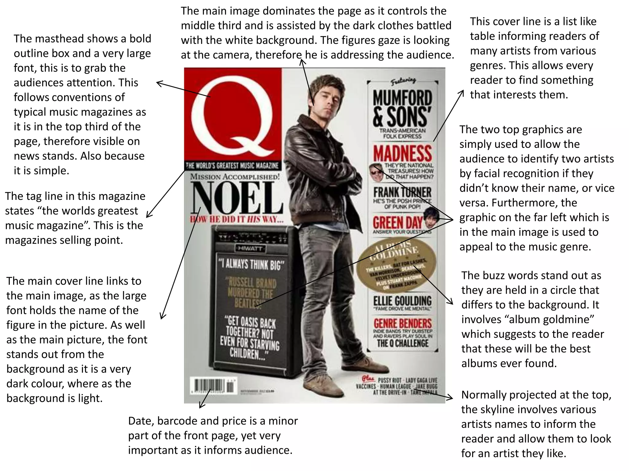 The main image dominates the page as it controls the
                                   middle third and is assisted by the dark clothes battled     This cover line is a list like
 The masthead shows a bold         with the white background. The figures gaze is looking       table informing readers of
 outline box and a very large      at the camera, therefore he is addressing the audience.      many artists from various
 font, this is to grab the                                                                      genres. This allows every
 audiences attention. This                                                                      reader to find something
 follows conventions of                                                                         that interests them.
 typical music magazines as
 it is in the top third of the                                                                The two top graphics are
 page, therefore visible on                                                                   simply used to allow the
 news stands. Also because                                                                    audience to identify two artists
 it is simple.                                                                                by facial recognition if they
                                                                                              didn’t know their name, or vice
The tag line in this magazine
                                                                                              versa. Furthermore, the
states “the worlds greatest
                                                                                              graphic on the far left which is
music magazine”. This is the
                                                                                              in the main image is used to
magazines selling point.
                                                                                              appeal to the music genre.

The main cover line links to                                                                  The buzz words stand out as
the main image, as the large                                                                  they are held in a circle that
font holds the name of the                                                                    differs to the background. It
figure in the picture. As well                                                                involves “album goldmine”
as the main picture, the font                                                                 which suggests to the reader
stands out from the                                                                           that these will be the best
background as it is a very                                                                    albums ever found.
dark colour, where as the
background is light.                                                                          Normally projected at the top,
                                                                                              the skyline involves various
                         Date, barcode and price is a minor                                   artists names to inform the
                         part of the front page, yet very                                     reader and allow them to look
                         important as it informs audience.                                    for an artist they like.
 
