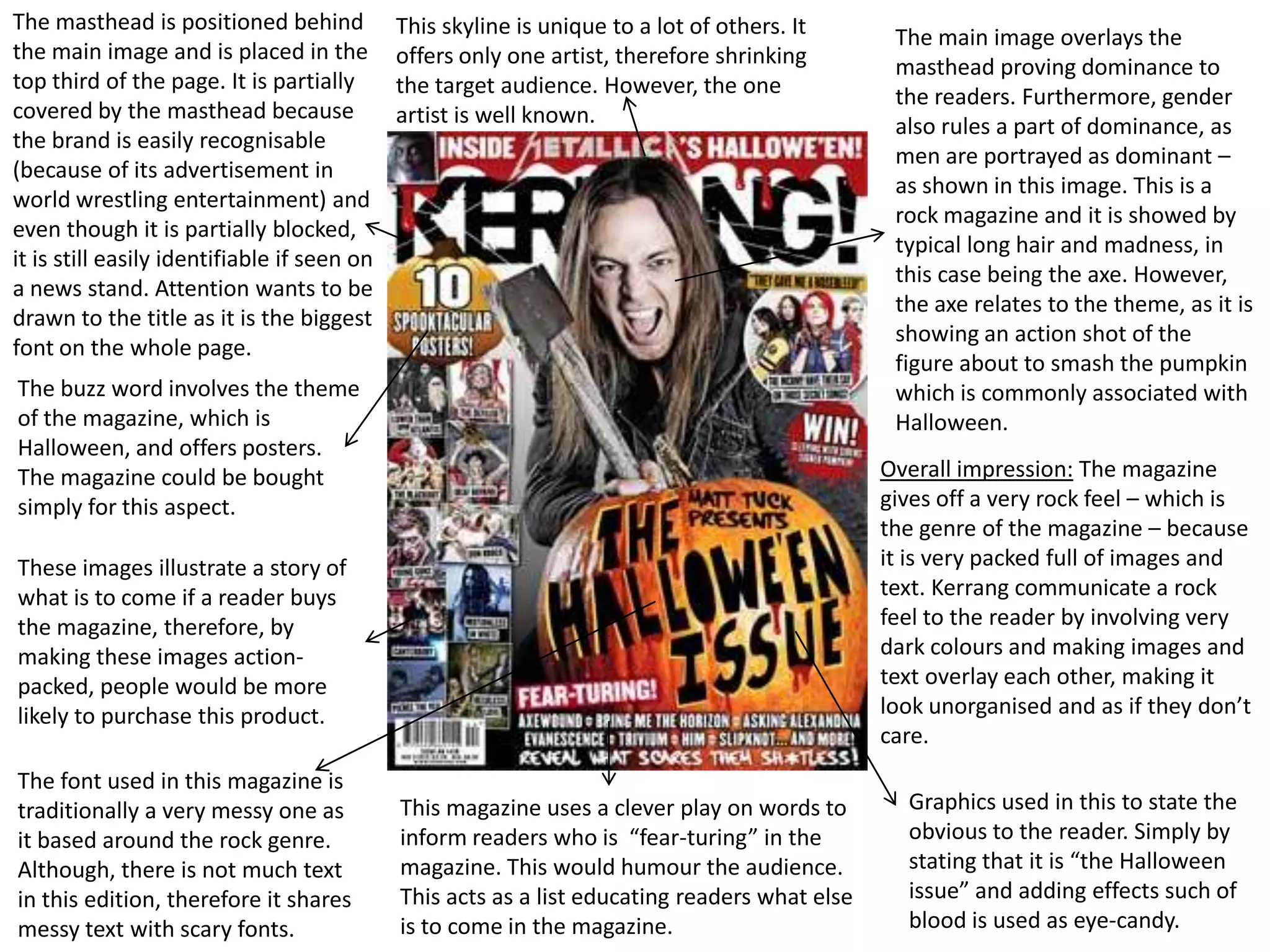 The masthead is positioned behind            This skyline is unique to a lot of others. It      The main image overlays the
the main image and is placed in the          offers only one artist, therefore shrinking        masthead proving dominance to
top third of the page. It is partially       the target audience. However, the one              the readers. Furthermore, gender
covered by the masthead because              artist is well known.                              also rules a part of dominance, as
the brand is easily recognisable
                                                                                                men are portrayed as dominant –
(because of its advertisement in
                                                                                                as shown in this image. This is a
world wrestling entertainment) and
                                                                                                rock magazine and it is showed by
even though it is partially blocked,
                                                                                                typical long hair and madness, in
it is still easily identifiable if seen on
                                                                                                this case being the axe. However,
a news stand. Attention wants to be
                                                                                                the axe relates to the theme, as it is
drawn to the title as it is the biggest
                                                                                                showing an action shot of the
font on the whole page.
                                                                                                figure about to smash the pumpkin
The buzz word involves the theme                                                                which is commonly associated with
of the magazine, which is                                                                       Halloween.
Halloween, and offers posters.
The magazine could be bought                                                                   Overall impression: The magazine
simply for this aspect.                                                                        gives off a very rock feel – which is
                                                                                               the genre of the magazine – because
These images illustrate a story of                                                             it is very packed full of images and
what is to come if a reader buys                                                               text. Kerrang communicate a rock
the magazine, therefore, by                                                                    feel to the reader by involving very
making these images action-                                                                    dark colours and making images and
packed, people would be more                                                                   text overlay each other, making it
likely to purchase this product.                                                               look unorganised and as if they don’t
                                                                                               care.
The font used in this magazine is
traditionally a very messy one as            This magazine uses a clever play on words to        Graphics used in this to state the
it based around the rock genre.              inform readers who is “fear-turing” in the          obvious to the reader. Simply by
Although, there is not much text             magazine. This would humour the audience.           stating that it is “the Halloween
in this edition, therefore it shares         This acts as a list educating readers what else     issue” and adding effects such of
messy text with scary fonts.                 is to come in the magazine.                         blood is used as eye-candy.
 