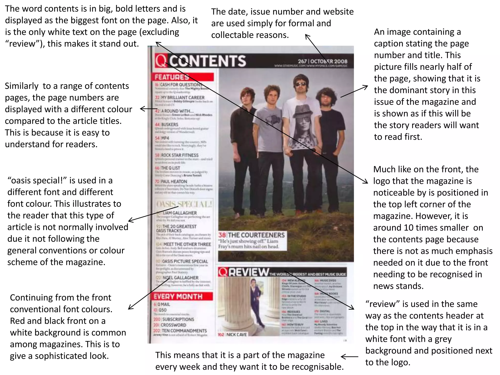 The word contents is in big, bold letters and is      The date, issue number and website
displayed as the biggest font on the page. Also, it   are used simply for formal and
is the only white text on the page (excluding         collectable reasons.                   An image containing a
“review”), this makes it stand out.                                                          caption stating the page
                                                                                             number and title. This
                                                                                             picture fills nearly half of
                                                                                             the page, showing that it is
Similarly to a range of contents                                                             the dominant story in this
pages, the page numbers are                                                                  issue of the magazine and
displayed with a different colour                                                            is shown as if this will be
compared to the article titles.                                                              the story readers will want
This is because it is easy to                                                                to read first.
understand for readers.

                                                                                             Much like on the front, the
“oasis special!” is used in a                                                                logo that the magazine is
different font and different                                                                 noticeable by is positioned in
font colour. This illustrates to                                                             the top left corner of the
the reader that this type of                                                                 magazine. However, it is
article is not normally involved                                                             around 10 times smaller on
due it not following the                                                                     the contents page because
general conventions or colour                                                                there is not as much emphasis
scheme of the magazine.                                                                      needed on it due to the front
                                                                                             needing to be recognised in
                                                                                             news stands.
 Continuing from the front
                                                                                           “review” is used in the same
 conventional font colours.
                                                                                           way as the contents header at
 Red and black front on a
                                                                                           the top in the way that it is in a
 white background is common
                                                                                           white font with a grey
 among magazines. This is to
                                       This means that it is a part of the magazine        background and positioned next
 give a sophisticated look.
                                       every week and they want it to be recognisable.     to the logo.
 