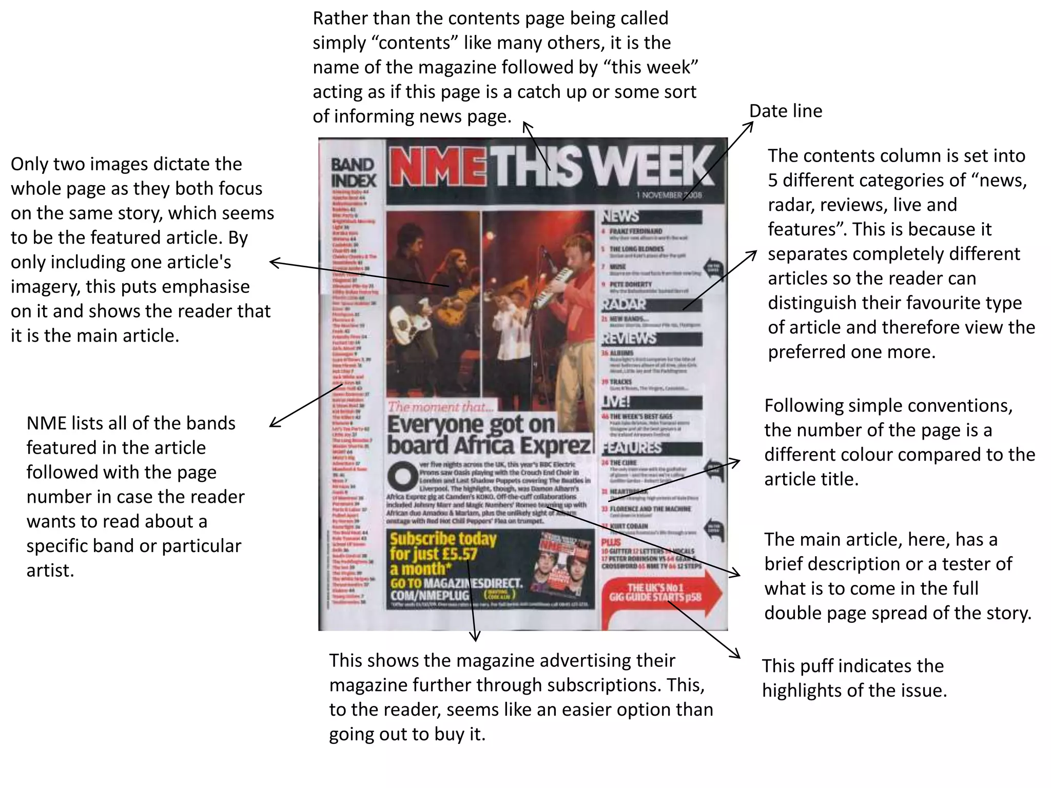 Rather than the contents page being called
                                  simply “contents” like many others, it is the
                                  name of the magazine followed by “this week”
                                  acting as if this page is a catch up or some sort
                                  of informing news page.                             Date line

Only two images dictate the                                                             The contents column is set into
whole page as they both focus                                                           5 different categories of “news,
on the same story, which seems                                                          radar, reviews, live and
to be the featured article. By                                                          features”. This is because it
only including one article's                                                            separates completely different
imagery, this puts emphasise                                                            articles so the reader can
on it and shows the reader that                                                         distinguish their favourite type
it is the main article.                                                                 of article and therefore view the
                                                                                        preferred one more.

                                                                                       Following simple conventions,
 NME lists all of the bands                                                            the number of the page is a
 featured in the article                                                               different colour compared to the
 followed with the page                                                                article title.
 number in case the reader
 wants to read about a
 specific band or particular                                                           The main article, here, has a
 artist.                                                                               brief description or a tester of
                                                                                       what is to come in the full
                                                                                       double page spread of the story.

                                    This shows the magazine advertising their          This puff indicates the
                                    magazine further through subscriptions. This,      highlights of the issue.
                                    to the reader, seems like an easier option than
                                    going out to buy it.
 