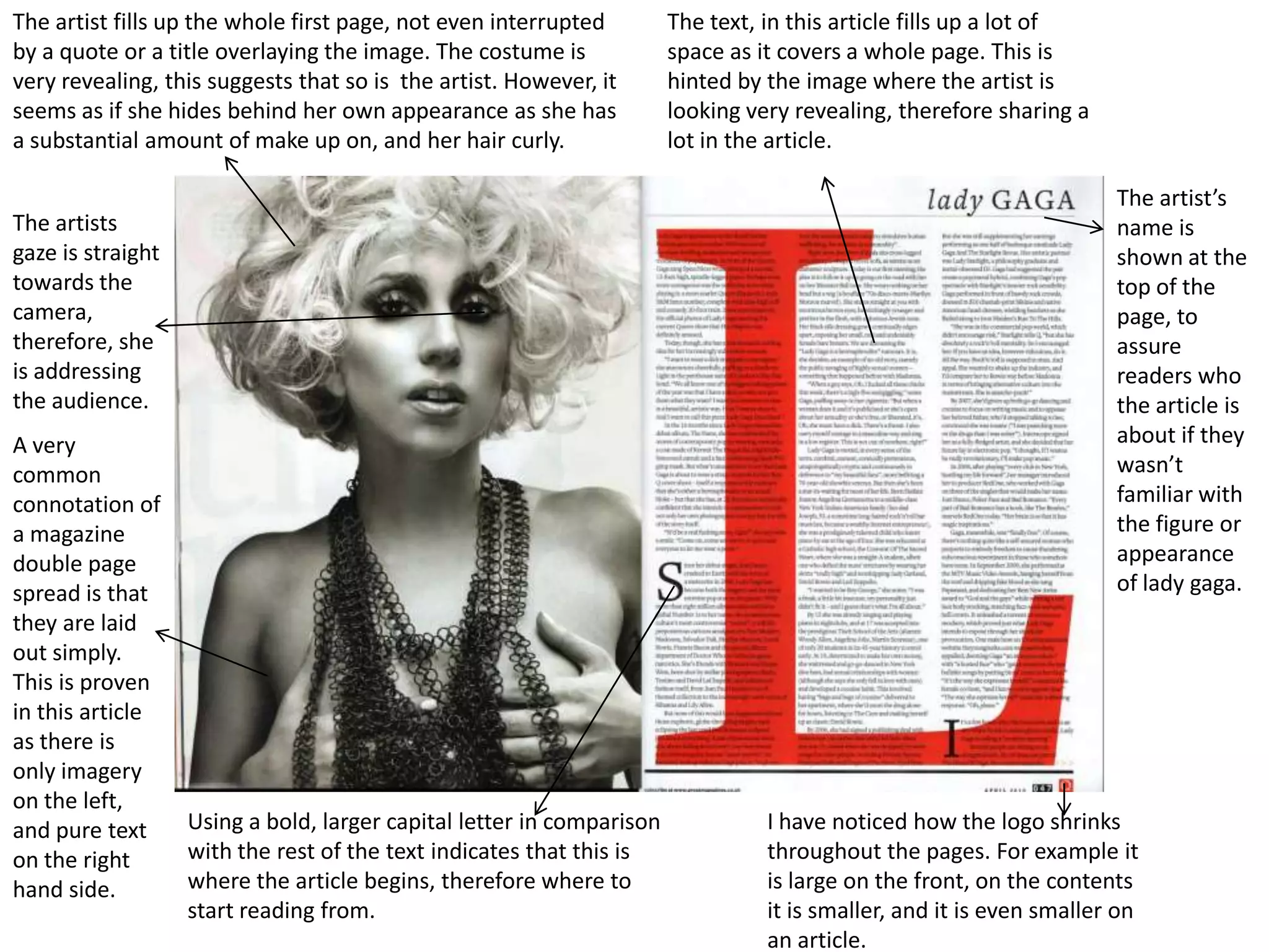 The artist fills up the whole first page, not even interrupted         The text, in this article fills up a lot of
by a quote or a title overlaying the image. The costume is             space as it covers a whole page. This is
very revealing, this suggests that so is the artist. However, it       hinted by the image where the artist is
seems as if she hides behind her own appearance as she has             looking very revealing, therefore sharing a
a substantial amount of make up on, and her hair curly.                lot in the article.

                                                                                                                      The artist’s
The artists                                                                                                           name is
gaze is straight                                                                                                      shown at the
towards the                                                                                                           top of the
camera,                                                                                                               page, to
therefore, she                                                                                                        assure
is addressing                                                                                                         readers who
the audience.                                                                                                         the article is
A very                                                                                                                about if they
common                                                                                                                wasn’t
connotation of                                                                                                        familiar with
a magazine                                                                                                            the figure or
double page                                                                                                           appearance
spread is that                                                                                                        of lady gaga.
they are laid
out simply.
This is proven
in this article
as there is
only imagery
on the left,
and pure text      Using a bold, larger capital letter in comparison             I have noticed how the logo shrinks
on the right       with the rest of the text indicates that this is              throughout the pages. For example it
hand side.         where the article begins, therefore where to                  is large on the front, on the contents
                   start reading from.                                           it is smaller, and it is even smaller on
                                                                                 an article.
 