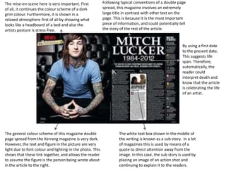The mise-en-scene here is very important. First            Following typical conventions of a double page
of all, it continues the colour scheme of a dark           spread, this magazine involves an extremely
grim colour. Furthermore, it is shown in a                 large title in contrast with other text on the
relaxed atmosphere first of all by showing what            page. This is because it is the most important
looks like a headboard of a bed and also the               piece of information, and could potentially tell
artists posture is stress-free.                            the story of the rest of the article.


                                                                                                         By using a first date
                                                                                                         to the present date.
                                                                                                         This suggests life
                                                                                                         span. Therefore,
                                                                                                         automatically, the
                                                                                                         reader could
                                                                                                         interpret death and
                                                                                                         know that the article
                                                                                                         is celebrating the life
                                                                                                         of an artist.




The general colour scheme of this magazine double                   The white text box shown in the middle of
page spread from the Kerrang magazine is very dark.                 the writing is known as a sub story. In a lot
However, the text and figure in the picture are very                of magazines this is used by means of a
light due to font colour and lighting in the photo. This            quote to direct attention away from the
shows that these link together, and allows the reader               image. In this case, the sub story is used by
to assume the figure is the person being wrote about                placing an image of an action shot and
in the article to the right.                                        continuing to explain it to the readers.
 