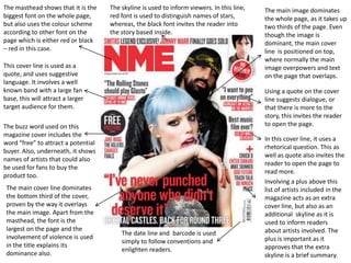 The masthead shows that it is the    The skyline is used to inform viewers. In this line,   The main image dominates
biggest font on the whole page,      red font is used to distinguish names of stars,        the whole page, as it takes up
but also uses the colour scheme      whereas, the black font invites the reader into        two thirds of the page. Even
according to other font on the       the story based inside.                                though the image is
page which is either red or black                                                           dominant, the main cover
– red in this case.                                                                         line is positioned on top,
                                                                                            where normally the main
This cover line is used as a                                                                image overpowers and text
quote, and uses suggestive                                                                  on the page that overlaps.
language. It involves a well
known band with a large fan                                                                 Using a quote on the cover
base, this will attract a larger                                                            line suggests dialogue, or
target audience for them.                                                                   that there is more to the
                                                                                            story, this invites the reader
The buzz word used on this                                                                  to open the page.
magazine cover includes the
                                                                                            In this cover line, it uses a
word “free” to attract a potential
                                                                                            rhetorical question. This as
buyer. Also, underneath, it shows
                                                                                            well as quote also invites the
names of artists that could also
                                                                                            reader to open the page to
be used for fans to buy the
                                                                                            read more.
product too.
                                                                                            Involving a plus above this
 The main cover line dominates                                                              list of artists included in the
 the bottom third of the cover,                                                             magazine acts as an extra
 proven by the way it overlays                                                              cover line, but also as an
 the main image. Apart from the                                                             additional skyline as it is
 masthead, the font is the                                                                  used to inform readers
 largest on the page and the                                                                about artists involved. The
                                         The date line and barcode is used
 involvement of violence is used                                                            plus is important as it
                                         simply to follow conventions and
 in the title explains its                                                                  approves that the extra
                                         enlighten readers.
 dominance also.                                                                            skyline is a brief summary.
 