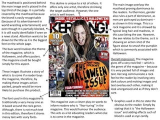 The masthead is positioned behind            This skyline is unique to a lot of others. It      The main image overlays the
the main image and is placed in the          offers only one artist, therefore shrinking        masthead proving dominance to
top third of the page. It is partially       the target audience. However, the one              the readers. Furthermore, gender
covered by the masthead because              artist is well known.                              also rules a part of dominance, as
the brand is easily recognisable
                                                                                                men are portrayed as dominant –
(because of its advertisement in
                                                                                                as shown in this image. This is a
world wrestling entertainment) and
                                                                                                rock magazine and it is showed by
even though it is partially blocked,
                                                                                                typical long hair and madness, in
it is still easily identifiable if seen on
                                                                                                this case being the axe. However,
a news stand. Attention wants to be
                                                                                                the axe relates to the theme, as it is
drawn to the title as it is the biggest
                                                                                                showing an action shot of the
font on the whole page.
                                                                                                figure about to smash the pumpkin
The buzz word involves the theme                                                                which is commonly associated with
of the magazine, which is                                                                       Halloween.
Halloween, and offers posters.
The magazine could be bought                                                                   Overall impression: The magazine
simply for this aspect.                                                                        gives off a very rock feel – which is
                                                                                               the genre of the magazine – because
These images illustrate a story of                                                             it is very packed full of images and
what is to come if a reader buys                                                               text. Kerrang communicate a rock
the magazine, therefore, by                                                                    feel to the reader by involving very
making these images action-                                                                    dark colours and making images and
packed, people would be more                                                                   text overlay each other, making it
likely to purchase this product.                                                               look unorganised and as if they don’t
                                                                                               care.
The font used in this magazine is
traditionally a very messy one as            This magazine uses a clever play on words to        Graphics used in this to state the
it based around the rock genre.              inform readers who is “fear-turing” in the          obvious to the reader. Simply by
Although, there is not much text             magazine. This would humour the audience.           stating that it is “the Halloween
in this edition, therefore it shares         This acts as a list educating readers what else     issue” and adding effects such of
messy text with scary fonts.                 is to come in the magazine.                         blood is used as eye-candy.
 