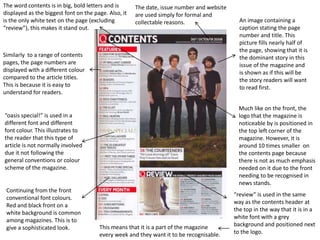 The word contents is in big, bold letters and is      The date, issue number and website
displayed as the biggest font on the page. Also, it   are used simply for formal and
is the only white text on the page (excluding         collectable reasons.                   An image containing a
“review”), this makes it stand out.                                                          caption stating the page
                                                                                             number and title. This
                                                                                             picture fills nearly half of
                                                                                             the page, showing that it is
Similarly to a range of contents                                                             the dominant story in this
pages, the page numbers are                                                                  issue of the magazine and
displayed with a different colour                                                            is shown as if this will be
compared to the article titles.                                                              the story readers will want
This is because it is easy to                                                                to read first.
understand for readers.

                                                                                             Much like on the front, the
“oasis special!” is used in a                                                                logo that the magazine is
different font and different                                                                 noticeable by is positioned in
font colour. This illustrates to                                                             the top left corner of the
the reader that this type of                                                                 magazine. However, it is
article is not normally involved                                                             around 10 times smaller on
due it not following the                                                                     the contents page because
general conventions or colour                                                                there is not as much emphasis
scheme of the magazine.                                                                      needed on it due to the front
                                                                                             needing to be recognised in
                                                                                             news stands.
 Continuing from the front
                                                                                           “review” is used in the same
 conventional font colours.
                                                                                           way as the contents header at
 Red and black front on a
                                                                                           the top in the way that it is in a
 white background is common
                                                                                           white font with a grey
 among magazines. This is to
                                       This means that it is a part of the magazine        background and positioned next
 give a sophisticated look.
                                       every week and they want it to be recognisable.     to the logo.
 