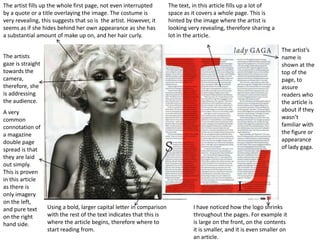 The artist fills up the whole first page, not even interrupted         The text, in this article fills up a lot of
by a quote or a title overlaying the image. The costume is             space as it covers a whole page. This is
very revealing, this suggests that so is the artist. However, it       hinted by the image where the artist is
seems as if she hides behind her own appearance as she has             looking very revealing, therefore sharing a
a substantial amount of make up on, and her hair curly.                lot in the article.

                                                                                                                      The artist’s
The artists                                                                                                           name is
gaze is straight                                                                                                      shown at the
towards the                                                                                                           top of the
camera,                                                                                                               page, to
therefore, she                                                                                                        assure
is addressing                                                                                                         readers who
the audience.                                                                                                         the article is
A very                                                                                                                about if they
common                                                                                                                wasn’t
connotation of                                                                                                        familiar with
a magazine                                                                                                            the figure or
double page                                                                                                           appearance
spread is that                                                                                                        of lady gaga.
they are laid
out simply.
This is proven
in this article
as there is
only imagery
on the left,
and pure text      Using a bold, larger capital letter in comparison             I have noticed how the logo shrinks
on the right       with the rest of the text indicates that this is              throughout the pages. For example it
hand side.         where the article begins, therefore where to                  is large on the front, on the contents
                   start reading from.                                           it is smaller, and it is even smaller on
                                                                                 an article.
 