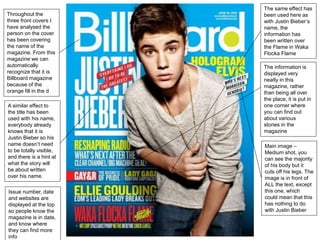 Throughout the 
three front covers I 
have analysed the 
person on the cover 
has been covering 
the name of the 
magazine. From this 
magazine we can 
automatically 
recognize that it is 
Billboard magazine 
because of the 
orange fill in the d 
A similar effect to 
the title has been 
used with his name, 
everybody already 
knows that it is 
Justin Bieber so his 
name doesn’t need 
to be totally visible, 
and there is a hint at 
what the story will 
be about written 
over his name. 
The same effect has 
been used here as 
with Justin Bieber’s 
name, the 
information has 
been written over 
the Flame in Waka 
Flocka Flame 
The information is 
displayed very 
neatly in this 
magazine, rather 
than being all over 
the place, it is put in 
one corner where 
you can find out 
about various 
stories in the 
magazine 
Main image – 
Medium shot, you 
can see the majority 
of his body but it 
cuts off his legs. The 
image is in front of 
ALL the text, except 
this one, which 
could mean that this 
has nothing to do 
with Justin Bieber 
Issue number, date 
and websites are 
displayed at the top 
so people know the 
magazine is in date, 
and know where 
they can find more 
info 
 