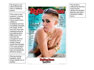 Her tongue is out 
which shows that 
she’s a rebellious 
person 
This cover is very 
extreme, it may be 
because Miley 
Cyrus used to be a 
children's 
entertainer and has 
completely changed 
her image. At the 
time this cover was 
released everyone 
was talking about 
Miley Cyrus and 
how she has 
changed so much 
because such a 
drastic change 
would shock people. 
This cover wouldn’t 
be as shocking if it 
were somebody like 
Rihanna doing it, 
She has shining 
jewellery, which 
shows wealth but no 
clothes. 
The hot list is 
irrelevant to the front 
cover but this 
catches the people’s 
attention who aren’t 
interested in Miley 
Cyrus 
 