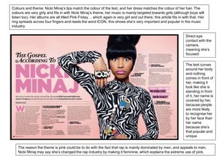 Colours and theme: Nicki Minaj’s lips match the colour of the text, and her dress matches the colour of her hair. The 
colours are very girly and fits in with Nicki Minaj’s theme, her music is mainly targeted towards girls (although boys will 
listen too). Her albums are all titled Pink Friday… which again is very girl and out there, this article fits in with that. Her 
ring spreads across four fingers and reads the word ICON, this shows she’s very important and popular in the music 
industry. 
Direct eye 
contact with the 
camera, 
meaning she’s 
focused 
The text curves 
around her body 
and nothing 
comes in front of 
her, making it 
look like she is 
standing in front 
of it, her name is 
covered by her, 
because people 
are more likely 
to recognise her 
by her face than 
her name 
because she’s 
that popular and 
unique 
The reason the theme is pink could be to do with the fact that rap is mainly dominated by men, and appeals to men, 
Nicki Minaj may say she’s changed the rap industry by making it feminine, which explains the extreme use of pink. 
 