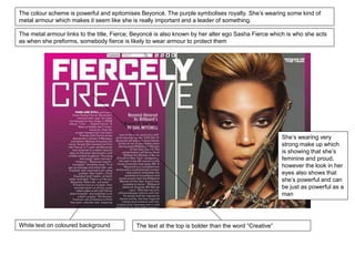 The colour scheme is powerful and epitomises Beyoncé. The purple symbolises royalty. She’s wearing some kind of 
metal armour which makes it seem like she is really important and a leader of something. 
The metal armour links to the title, Fierce; Beyoncé is also known by her alter ego Sasha Fierce which is who she acts 
as when she preforms, somebody fierce is likely to wear armour to protect them 
White text on coloured background The text at the top is bolder than the word “Creative” 
She’s wearing very 
strong make up which 
is showing that she’s 
feminine and proud, 
however the look in her 
eyes also shows that 
she’s powerful and can 
be just as powerful as a 
man 
 