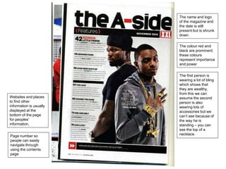 The name and logo 
of the magazine and 
the date is still 
present but is shrunk 
down. 
The colour red and 
black are prominent, 
these colours 
represent importance 
and power 
The first person is 
wearing a lot of bling 
which shows that 
they are wealthy, 
from this we can 
assume the second 
person is also 
wearing lots of 
accessories but we 
can’t see because of 
the way he is 
standing – you can 
see the top of a 
necklace. 
Websites and places 
to find other 
information is usually 
displayed at the 
bottom of the page 
for peoples’ 
information, 
Page number so 
people can easily 
navigate through 
using the contents 
page 
 