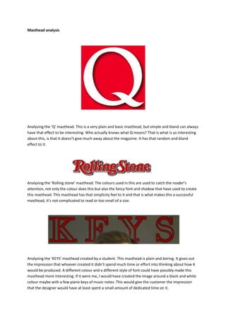 Masthead analysis

Analysing the ‘Q’ masthead. This is a very plain and basic masthead, but simple and bland can always
have that effect to be interesting. Who actually knows what Q means? That is what is so interesting
about this, is that it doesn’t give much away about the magazine. It has that random and bland
effect to it.

Analysing the ‘Rolling stone’ masthead. The colours used in this are used to catch the reader’s
attention, not only the colour does this but also the fancy font and shadow that have used to create
this masthead. This masthead has that simplicity feel to it and that is what makes this a successful
masthead, it’s not complicated to read or too small of a size.

Analysing the ‘KEYS’ masthead created by a student. This masthead is plain and boring. It gives out
the impression that whoever created it didn’t spend much time or effort into thinking about how it
would be produced. A different colour and a different style of font could have possibly made this
masthead more interesting. If it were me, I would have created the image around a black and white
colour maybe with a few piano keys of music notes. This would give the customer the impression
that the designer would have at least spent a small amount of dedicated time on it.

 