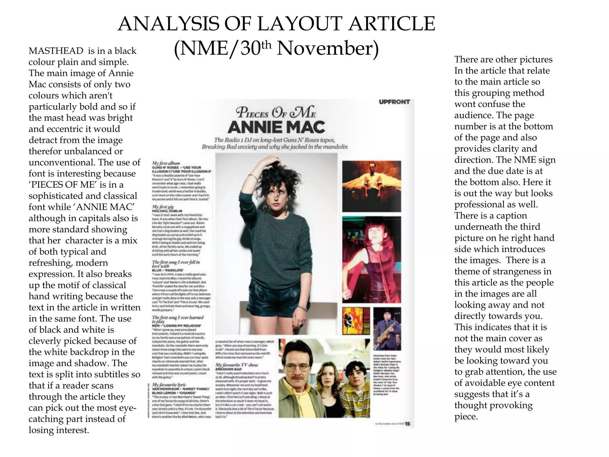 ANALYSIS OF LAYOUT ARTICLE
MASTHEAD is in a black (NME/30th November)    There are other pictures
colour plain and simple.
The main image of Annie                       In the article that relate
Mac consists of only two                      to the main article so
colours which aren't                          this grouping method
particularly bold and so if                   wont confuse the
the mast head was bright                      audience. The page
and eccentric it would                        number is at the bottom
detract from the image                        of the page and also
therefor unbalanced or                        provides clarity and
unconventional. The use of                    direction. The NME sign
font is interesting because                   and the due date is at
‘PIECES OF ME’ is in a                        the bottom also. Here it
sophisticated and classical                   is out the way but looks
font while ‘ANNIE MAC’                        professional as well.
although in capitals also is                  There is a caption
more standard showing                         underneath the third
that her character is a mix                   picture on he right hand
of both typical and                           side which introduces
refreshing, modern                            the images. There is a
expression. It also breaks                    theme of strangeness in
up the motif of classical                     this article as the people
hand writing because the                      in the images are all
text in the article in written                looking away and not
in the same font. The use                     directly towards you.
of black and white is                         This indicates that it is
cleverly picked because of                    not the main cover as
the white backdrop in the                     they would most likely
image and shadow. The                         be looking toward you
text is split into subtitles so               to grab attention, the use
that if a reader scans                        of avoidable eye content
through the article they                      suggests that it’s a
can pick out the most eye-                    thought provoking
catching part instead of                      piece.
losing interest.
 