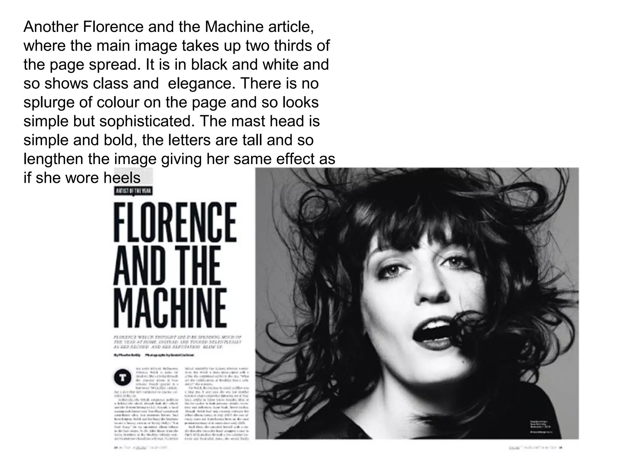 Another Florence and the Machine article,
where the main image takes up two thirds of
the page spread. It is in black and white and
so shows class and elegance. There is no
splurge of colour on the page and so looks
simple but sophisticated. The mast head is
simple and bold, the letters are tall and so
lengthen the image giving her same effect as
if she wore heels
 