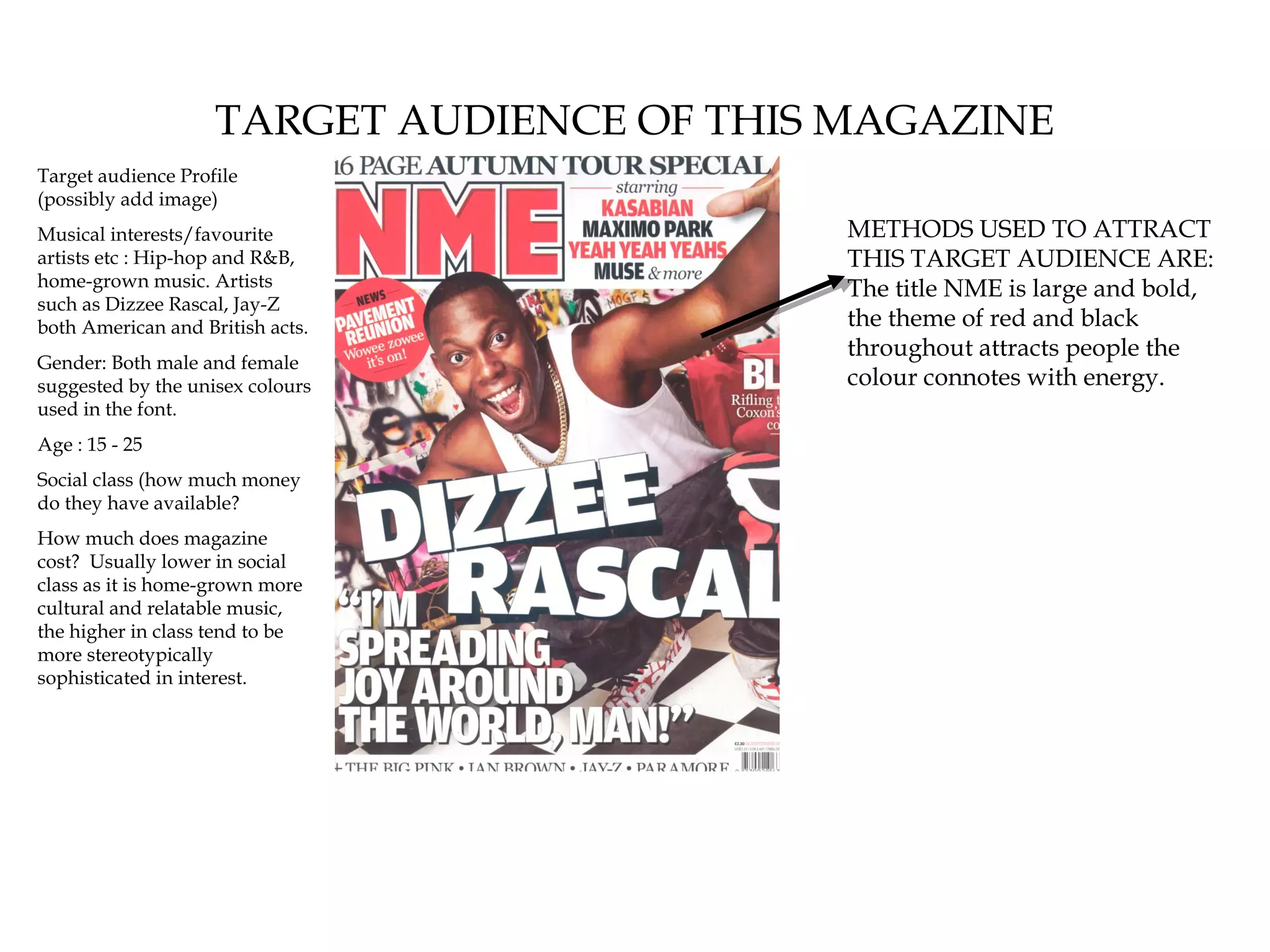 TARGET AUDIENCE OF THIS MAGAZINE
Target audience Profile
(possibly add image)
Musical interests/favourite                 METHODS USED TO ATTRACT
artists etc : Hip-hop and R&B,              THIS TARGET AUDIENCE ARE:
home-grown music. Artists                   The title NME is large and bold,
such as Dizzee Rascal, Jay-Z
both American and British acts.             the theme of red and black
                                            throughout attracts people the
Gender: Both male and female
suggested by the unisex colours             colour connotes with energy.
used in the font.
Age : 15 - 25
Social class (how much money
do they have available?
How much does magazine
cost? Usually lower in social
class as it is home-grown more
cultural and relatable music,
the higher in class tend to be
more stereotypically
sophisticated in interest.
 