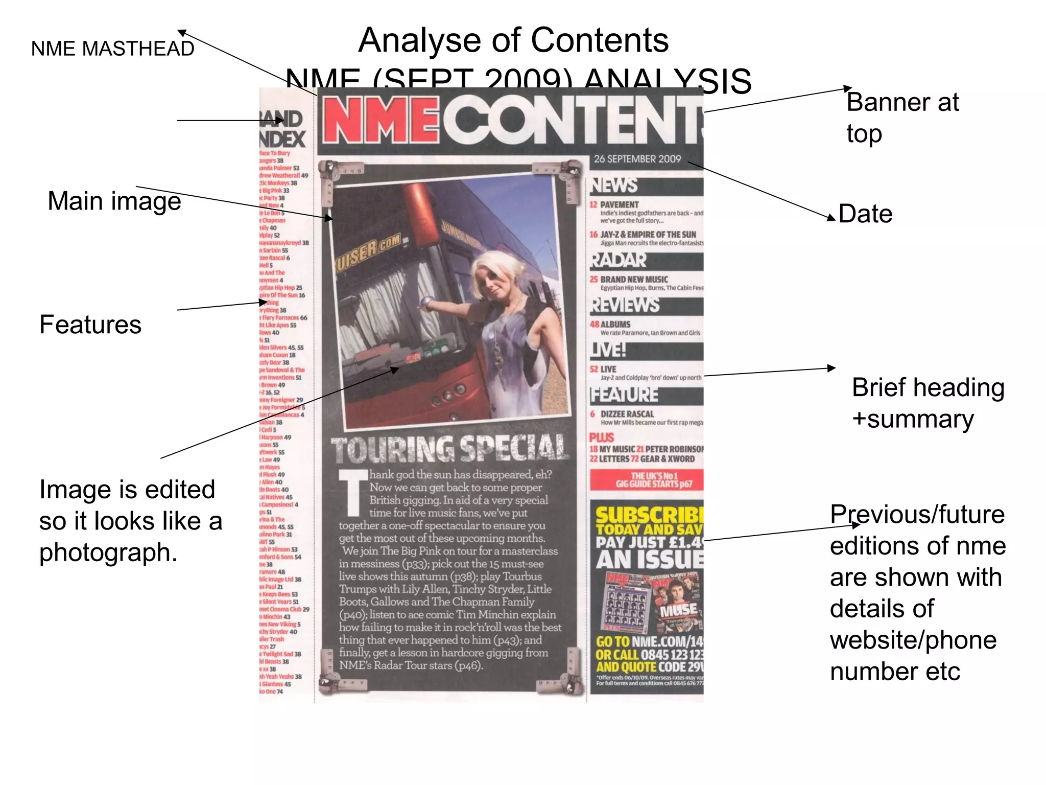 NME MASTHEAD            Analyse of Contents
                     NME (SEPT 2009) ANALYSIS    Banner at
                                                 top

 Main image                                     Date



Features

                                                 Brief heading
                                                 +summary

Image is edited
so it looks like a                              Previous/future
photograph.                                     editions of nme
                                                are shown with
                                                details of
                                                website/phone
                                                number etc
 