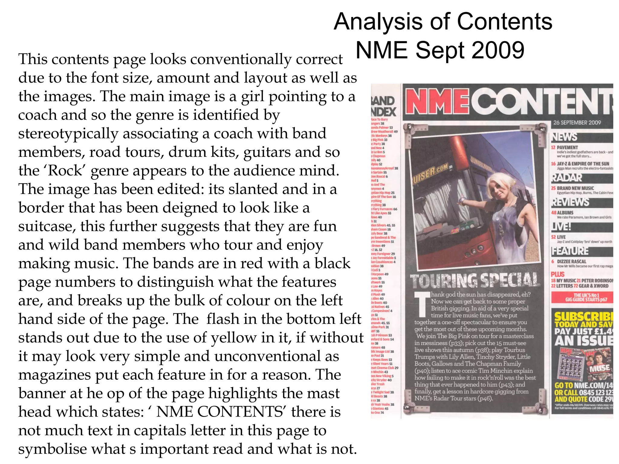 Analysis of Contents
This contents page looks conventionally correct NME Sept 2009
due to the font size, amount and layout as well as
the images. The main image is a girl pointing to a
coach and so the genre is identified by
stereotypically associating a coach with band
members, road tours, drum kits, guitars and so
the ‘Rock’ genre appears to the audience mind.
The image has been edited: its slanted and in a
border that has been deigned to look like a
suitcase, this further suggests that they are fun
and wild band members who tour and enjoy
making music. The bands are in red with a black
page numbers to distinguish what the features
are, and breaks up the bulk of colour on the left
hand side of the page. The flash in the bottom left
stands out due to the use of yellow in it, if without
it may look very simple and unconventional as
magazines put each feature in for a reason. The
banner at he op of the page highlights the mast
head which states: ‘ NME CONTENTS’ there is
not much text in capitals letter in this page to
symbolise what s important read and what is not.
 