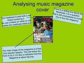 Analysing music magazine cover  The masthead Is bold with a red stroke bordering it.  the use of black on white on red  makes the masthead stand out  There is a selling line above the  Masthead. It is a question  That is left unanswered to invoke  You to buy the magazine  The main image of the magazine is of two Very popular rappers. This will entice the  Fans to by it. It’s also a indication that the  Magazine is about hip-hop  