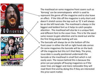 The masthead on some magazine front covers such as
‘Kerrang’ can be onomatopoeia which is used to
represent the genre off the magazine and to also leave
an effect. If the title off the magazine is only short and
doesn’t stretch across the top such as ‘Q’ it will always
be on the left hand side. The masthead is always in the
biggest and boldest font as it helps to catch peoples
attention . The masthead will also be in a unique font
and different font to the cover lines. This is for the exact
same reason to gain attention and to stand out and be
the first thing people looking will see.
The barcode will always be on the bottom off the
front cover in either the left or right hand side corner.
On some magazines the barcode will be on the back
off the magazine but this isn't that likely. The price,
issue date is usually positioned underneath the
barcode or the masthead in small font which is not
easily seen. The reason behind this is because the
price can put people off buying magazines so if the
cover lines are bigger and more noticeable they will
read them first and by doing this if they are interested
the price wont matter.
 