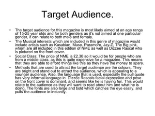 Target Audience. The target audience for this magazine is most likely aimed at an age range of 15-25 year olds and for both genders as it’s not aimed at one particular gender, it can relate to both male and female. The Musical interests which are included in this genre of magazine would include artists such as Kasabian, Muse, Paramore, Jay-Z, The Big pink, whom are all included in this edition of NME as well as Dizzee Rascal who is pictured on the front cover.  Social Class: The price of NME is £2.30 so it would be for people who are from a middle class, as this is quite expensive for a magazine. This means that they are able to afford things like this as they have the money to spare.  Methods that are used to attract the target audience are the colours. They are bright and stand out to attract the audience, which is appealing to a younger audience. Also, the language that is used, especially the pull quote has very informal language in. Dizzee Rascals facial expression and pose on the front cover is dominant, and seems like he is having fun. This would relate to the audience as they will want to read about him and what he is doing. The fonts are also large and bold which catches the eye easily, and pulls the audience in instantly.  