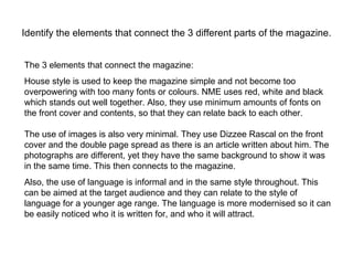 Identify the elements that connect the 3 different parts of the magazine. The 3 elements that connect the magazine: House style is used to keep the magazine simple and not become too overpowering with too many fonts or colours. NME uses red, white and black which stands out well together. Also, they use minimum amounts of fonts on the front cover and contents, so that they can relate back to each other.  The use of images is also very minimal. They use Dizzee Rascal on the front cover and the double page spread as there is an article written about him. The photographs are different, yet they have the same background to show it was in the same time. This then connects to the magazine.  Also, the use of language is informal and in the same style throughout. This can be aimed at the target audience and they can relate to the style of language for a younger age range. The language is more modernised so it can be easily noticed who it is written for, and who it will attract.  