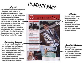 Layout
The composition and positioning on
Q’s content page needs to be
interesting and exciting to look at           Themes
but also needs to be well structured
allowing it be to easily read.         Q uses a unique trade
Q’s layout achieves this, they have    mark that allows it to
used columns and a grid like           be recognised by its
structure to separate the text from    audience this is
images, however the images             established through its
dominate the page and makes it         colour scheme of red
visual exciting. The images are also   and white and having
well thought about as they make        a brand identity.
the audience want to know the
story/ article behind the image.



     Secondary Images
 The images on this magazine fit       Graphic Features
 into the codes and conventions
                                       The image on the
 of a music magazine as they
                                       contents page appears to
 show bands and artist. They also
                                       be a photo due to the
 have the page number that
                                       white boarder around it
 features the image to clearly
                                       this is also established in
 state what page for the
                                       its angle of layout .
 audience to turn to, and indicate
 the main articles for the issue.
 