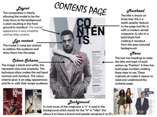 Layout
 The composition is clearly
                                                                                                        Masthead
 allowing the model to be the                                                                      The title is shown on
 main focus as the background                                                                      three lines this is a
 is plain resulting in the front                                                                   stylish graphic feature
 ground to standout. The overall                                                                   to the page and fits in
 appearance is very simplistic                                                                     with a modern aimed
 and has little content.                                                                           magazine, its also in a
                                                                                                   bold black font
         Eye contact                                                                               making it standout
 The model is using eye contact                                                                    from the grey coloured
 to address the audience and                                                                       background.
 draw them into the page.                                                                                  Menu
                                                                                               The text has headings to state
        Colour Scheme                                                                          the title and topic of each
The image is black and white, this                                                             section eg “Fashion” it then has
represents class and simplicity. This                                                          bold page numbers making
technique allow makes the red heart                                                            these clear to see. These
contrast and standout. The colour                                                              methods all make it clearer to
scheme gives it an edgy appearance                                                             read and understand the
and fits in with their target audience.                                                        contents page.




                                                       Background
                                   In most issues of the magazine a “v” is used in the
                                   background which stands for the “V” in “Vibe” this
                                   allows it to have a brand and people recognise it as Q’s.
 