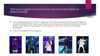 What type of magazine is it? From the front cover what kinds of articles are
going to be inside?
 This is celebrity gossip and fashion magazine. From the front cover there will articles based on
the latest fashion trends, make up and beauty tips and responses from an interview with Justin
Bieber. Justin Bieber is hip hop artist is very popular in the music industry and teenage
heartthrob.
 There is no slogan for this magazine.
TEEN
VOGUE
 